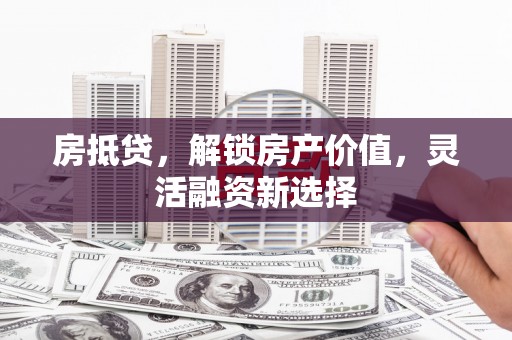 祁县房抵贷，解锁房产价值，灵活融资新选择