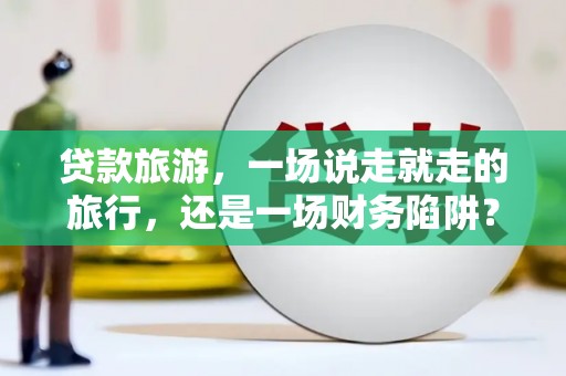 祁县贷款旅游，一场说走就走的旅行，还是一场财务陷阱？
