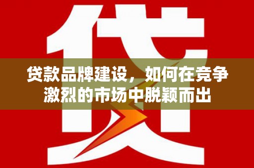 祁县贷款品牌建设，如何在竞争激烈的市场中脱颖而出