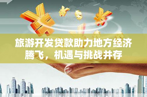 祁县旅游开发贷款助力地方经济腾飞，机遇与挑战并存