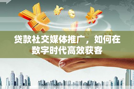 祁县贷款社交媒体推广，如何在数字时代高效获客