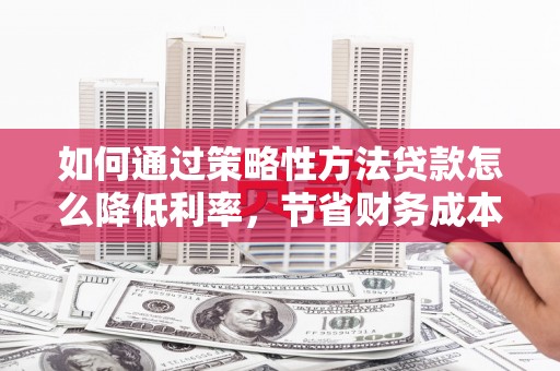 祁县如何通过策略性方法贷款怎么降低利率，节省财务成本