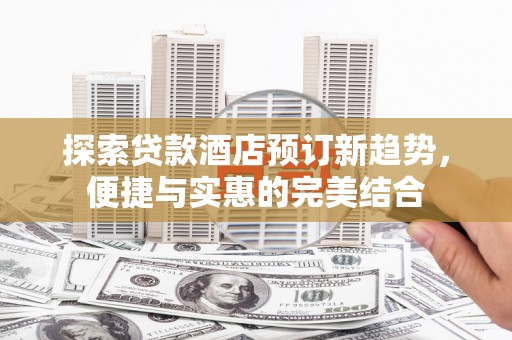 祁县探索贷款酒店预订新趋势，便捷与实惠的完美结合