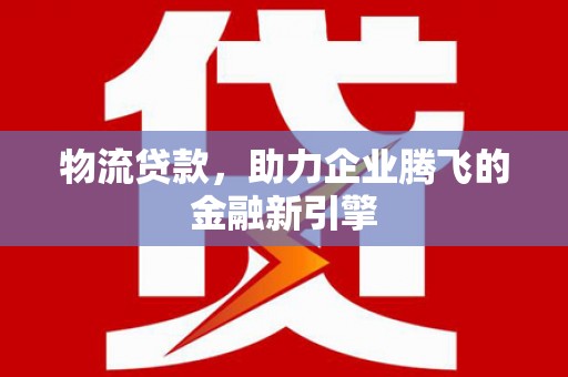 祁县物流贷款，助力企业腾飞的金融新引擎