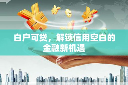 祁县白户可贷，解锁信用空白的金融新机遇