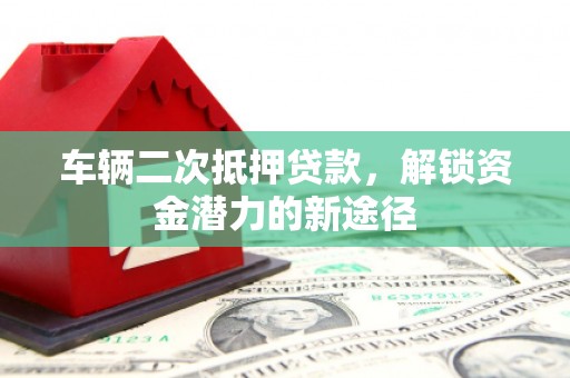 祁县车辆二次抵押贷款，解锁资金潜力的新途径