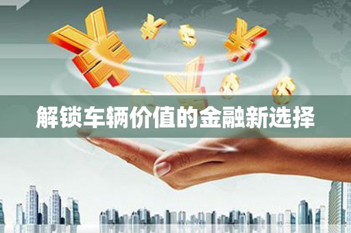 祁县解锁车辆价值的金融新选择