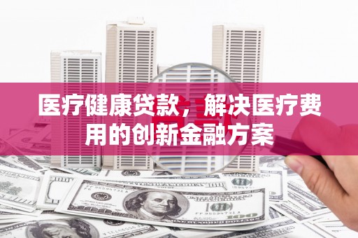 祁县医疗健康贷款，解决医疗费用的创新金融方案