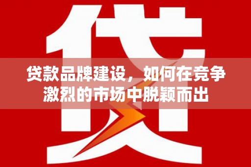 祁县贷款品牌建设，如何在竞争激烈的市场中脱颖而出