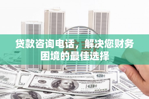 祁县贷款咨询电话，解决您财务困境的最佳选择