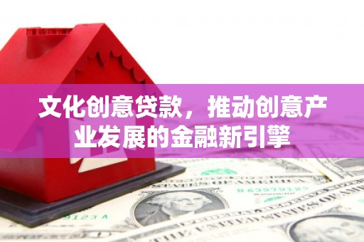 祁县文化创意贷款，推动创意产业发展的金融新引擎