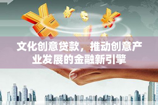 祁县文化创意贷款，推动创意产业发展的金融新引擎