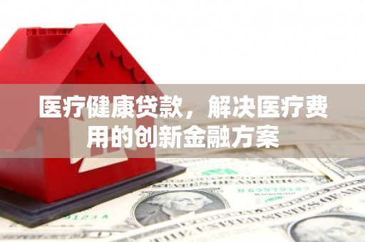 祁县医疗健康贷款，解决医疗费用的创新金融方案