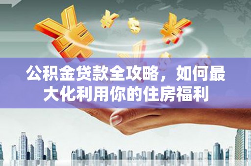 祁县公积金贷款全攻略，如何最大化利用你的住房福利