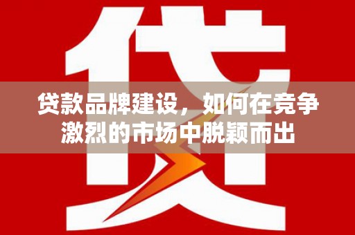 祁县贷款品牌建设，如何在竞争激烈的市场中脱颖而出