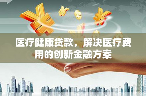 祁县医疗健康贷款，解决医疗费用的创新金融方案