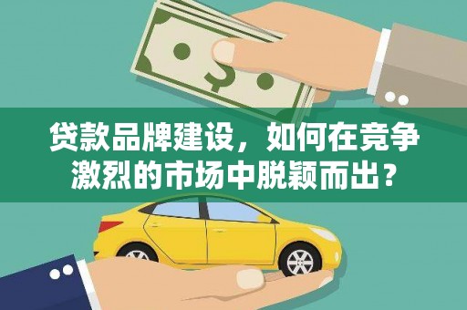祁县贷款品牌建设，如何在竞争激烈的市场中脱颖而出？