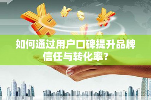 祁县如何通过用户口碑提升品牌信任与转化率？