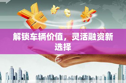 祁县解锁车辆价值，灵活融资新选择