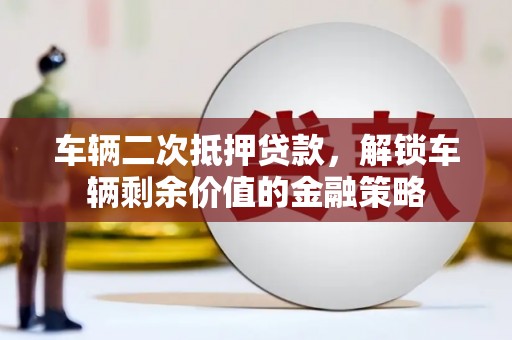 祁县车辆二次抵押贷款，解锁车辆剩余价值的金融策略